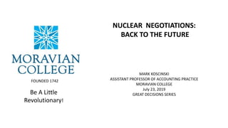 Nuclear Negotiations:
Back to the Future
Mark Koscinski CPA D.Litt.
Visiting Assistant Professor
Economics and Business
Be A Little
Revolutionary!
FOUNDED 1742
NUCLEAR NEGOTIATIONS:
BACK TO THE FUTURE
MARK KOSCINSKI
ASSISTANT PROFESSOR OF ACCOUNTING PRACTICE
MORAVIAN COLLEGE
July 23, 2019
GREAT DECISIONS SERIES
 