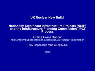 UK Nuclear New Build  Nationally Significant Infrastructure Projects (NSIP) and the Infrastructure Planning Commission (IPC) Process Online Presentation:  http://interimpublicsectorconsultants.co.uk/NuclearPresentation Tony Hagan BSc MSc CEng MICE 2009 