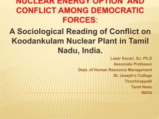 NUCLEAR ENERGY OPTION AND
 CONFLICT AMONG DEMOCRATIC
             FORCES:
A Sociological Reading of Conflict on
Koodankulam Nuclear Plant in Tamil
            Nadu, India.
                                 Lazar Savari, SJ. Ph.D
                                  Associate Professor
                 Dept. of Human Resource Management
                                  St. Joseph’s College
                                        Tiruchirappalli
                                            Tamil Nadu
                                                  INDIA
 
