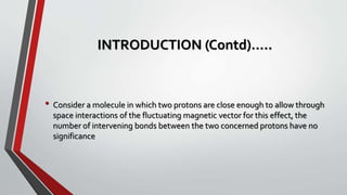 INTRODUCTION (Contd)…..
• Consider a molecule in which two protons are close enough to allow through
space interactions of the fluctuating magnetic vector for this effect, the
number of intervening bonds between the two concerned protons have no
significance
 