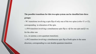 The possible transitions for this two-spin system can be classified into three
groups:
- W1 transitions involving a spin flip of only one of the two spins (either I1 or I2),
corresponding to relaxation of the spin.
- a W0 transition involving a simultaneous spin flip for one spin and 
for the other one
(i.e., in summa a zero-quantum transition).
- a W2 transition involving a simultaneous spin flip of both spins in the same
direction, corresponding to a net double-quantum transition.
 