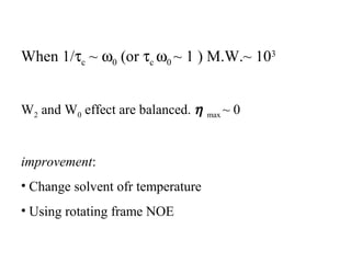 When 1/tc ~ w0 (or tc w0 ~ 1 ) M.W.~ 103 
W2 and W0 effect are balanced. h max ~ 0 
improvement: 
• Change solvent ofr temperature 
• Using rotating frame NOE 
 
