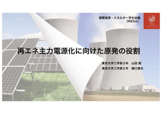 再エネ主力電源化に向けた原発の役割
国際資源・エネルギー学生会議
（IRESA）
東京大学工学部３年 山田 陸
東京大学工学部２年 樋口湧也
 