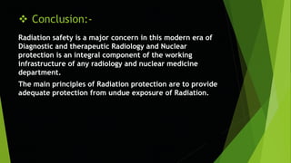  Conclusion:-
Radiation safety is a major concern in this modern era of
Diagnostic and therapeutic Radiology and Nuclear
protection is an integral component of the working
infrastructure of any radiology and nuclear medicine
department.
The main principles of Radiation protection are to provide
adequate protection from undue exposure of Radiation.
 