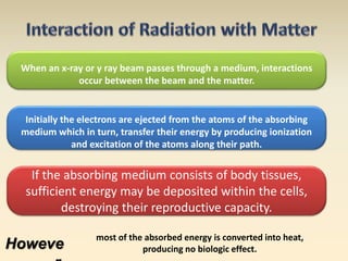 When an x-ray or γ ray beam passes through a medium, interactions 
occur between the beam and the matter. 
Initially the electrons are ejected from the atoms of the absorbing 
medium which in turn, transfer their energy by producing ionization 
and excitation of the atoms along their path. 
If the absorbing medium consists of body tissues, 
sufficient energy may be deposited within the cells, 
destroying their reproductive capacity. 
Howeve 
r, 
most of the absorbed energy is converted into heat, 
producing no biologic effect. 
 