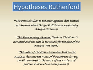-The atom similar to the solar system (the central 
core around which the great distances negatively 
charged electrons) 
-The atom mostly vacuum (because The atom is 
not solid and the size is too small for the size of the 
nucleus The atom) 
-The mass of the atom is concentrated in the 
nucleus (because the mass of the electrons is very 
small compared to the mass of the nucleus of 
protons and neutrons components) 
 