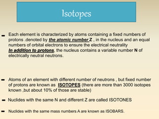 Isotopes 
- Each element is characterized by atoms containing a fixed numbers of 
protons .denoted by the atomic number Z , in the nucleus and an equal 
numbers of orbital electrons to ensure the electrical neutrality 
In addition to protons, the nucleus contains a variable number N of 
electrically neutral neutrons. 
Atoms of an element with different number of neutrons , but fixed number 
of protons are known as ISOTOPES (there are more than 3000 isotopes 
known ,but about 10% of those are stable) 
- 
- 
- 
Nuclides with the same N and different Z are called ISOTONES 
Nuclides with the same mass numbers A are known as ISOBARS. 
 