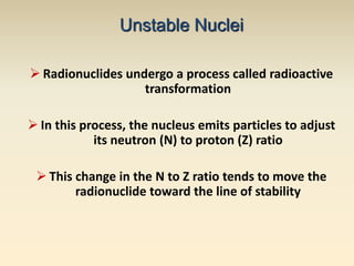 Unstable Nuclei 
 Radionuclides undergo a process called radioactive 
transformation 
 In this process, the nucleus emits particles to adjust 
its neutron (N) to proton (Z) ratio 
 This change in the N to Z ratio tends to move the 
radionuclide toward the line of stability 
 