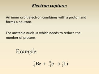 Electron capture: 
An inner orbit electron combines with a proton and 
forms a neutron. 
For unstable nucleus which needs to reduce the 
number of protons. 
7 
4    
Be e Li 7 
3 
0 
1 
Example: 
 