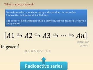 What is a decay series? 
Sometimes when a nucleus decays, the product is not stable 
(radioactive isotope) and it will decay. 
The series of disintegration until a stable nuclide is reached is called a 
decay series. 
퐴1 → 퐴2 → 퐴3 → ⋯ → 퐴푛 휆1 휆2 휆3 휆푛 
Radioactive series 
Stable end 
product In general 
휆1 > 휆2 > 휆3 > ⋯ > 휆푛 
 