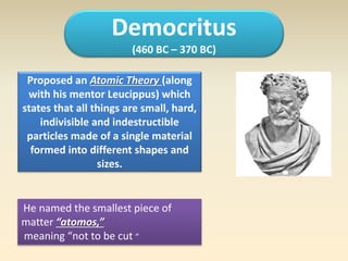 Democritus 
(460 BC – 370 BC) 
Proposed an Atomic Theory (along 
with his mentor Leucippus) which 
states that all things are small, hard, 
indivisible and indestructible 
particles made of a single material 
formed into different shapes and 
sizes. 
He named the smallest piece of 
matter “atomos,” 
meaning “not to be cut ” 
 