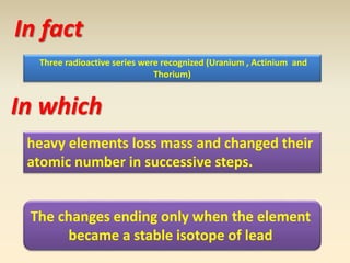 In fact 
Three radioactive series were recognized (Uranium , Actinium and 
Thorium) 
In which 
heavy elements loss mass and changed their 
atomic number in successive steps. 
The changes ending only when the element 
became a stable isotope of lead 
 