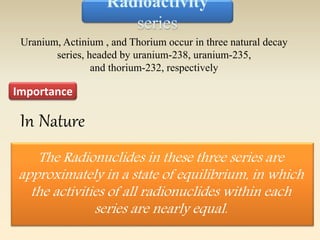 Radioactivity 
series 
Uranium, Actinium , and Thorium occur in three natural decay 
series, headed by uranium-238, uranium-235, 
Importance 
and thorium-232, respectively 
The Radionuclides in these three series are 
approximately in a state of equilibrium, in which 
the activities of all radionuclides within each 
series are nearly equal. 
In Nature 
 