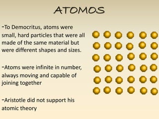 ATOMOS 
-To Democritus, atoms were 
small, hard particles that were all 
made of the same material but 
were different shapes and sizes. 
-Atoms were infinite in number, 
always moving and capable of 
joining together 
-Aristotle did not support his 
atomic theory 
 