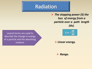 several terms are used to 
describe the change in energy 
of a particle and the absorbing 
medium 
 The stopping power (S) the 
loss of energy from a 
particle over a path length 
(dx). 
 Linear energy. 
 Range. 
 