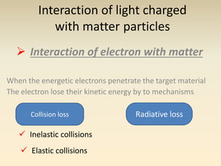 Interaction of light charged 
with matter particles 
 Interaction of electron with matter 
When the energetic electrons penetrate the target material 
The electron lose their kinetic energy by to mechanisms 
Collision loss Radiative loss 
 Inelastic collisions 
 Elastic collisions 
 