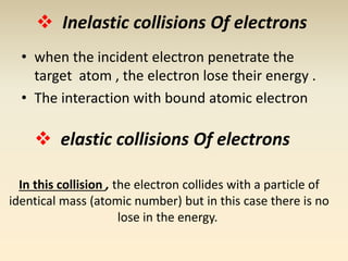  Inelastic collisions Of electrons 
• when the incident electron penetrate the 
target atom , the electron lose their energy . 
• The interaction with bound atomic electron 
 elastic collisions Of electrons 
In this collision , the electron collides with a particle of 
identical mass (atomic number) but in this case there is no 
lose in the energy. 
 