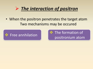  The interaction of positron 
• When the positron penetrates the target atom 
Two mechanisms may be occured 
 Free annhilation 
 The formation of 
positronium atom 
 