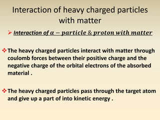 Interaction of heavy charged particles 
with matter 
 Interaction of 휶 − 풑풂풓풕풊풄풍풆 & 풑풓풐풕풐풏 풘풊풕풉 풎풂풕풕풆풓 
The heavy charged particles interact with matter through 
coulomb forces between their positive charge and the 
negative charge of the orbital electrons of the absorbed 
material . 
The heavy charged particles pass through the target atom 
and give up a part of into kinetic energy . 
 