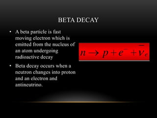• A beta particle is fast
moving electron which is
emitted from the nucleus of
an atom undergoing
radioactive decay
• Beta decay occurs when a
neutron changes into proton
and an electron and
antineutrino.
BETA DECAY
 