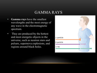 • Gamma rays have the smallest
wavelengths and the most energy of
any wave in the electromagnetic
spectrum.
• They are produced by the hottest
and most energetic objects in the
universe, such as neutron stars and
pulsars, supernova explosions, and
regions around black holes.
GAMMA RAYS
 
