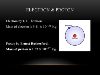 ELECTRON & PROTON
Electron by J. J. Thomson
Mass of electron is 9.11 × 10−31 Kg
Proton by Ernest Rutherford.
Mass of proton is 1.67 × 10−27 Kg
 