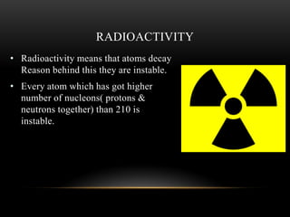 • Radioactivity means that atoms decay
Reason behind this they are instable.
• Every atom which has got higher
number of nucleons( protons &
neutrons together) than 210 is
instable.
RADIOACTIVITY
 