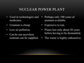 • Used in technologies and
medicines.
• Uranium is cheap.
• Low air pollution.
• Can be run anywhere
uranium can be supplied.
• Perhaps only 100 years of
uranium available.
• Expensive to run.
• Plants last only about 50 years
before having to be dismantled.
• The waste is highly radioactive.
NUCLEAR POWER PLANT
 