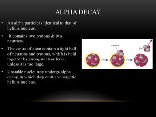 • An alpha particle is identical to that of
helium nucleus.
• It contains two protons & two
neutrons.
• The centre of atom contain a tight ball
of neutrons and protons, which is held
together by strong nuclear force,
unless it is too large.
• Unstable nuclei may undergo alpha
decay, in which they emit an energetic
helium nucleus.
ALPHA DECAY
 