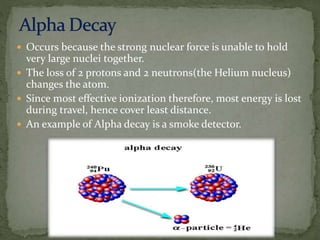  Occurs because the strong nuclear force is unable to hold
very large nuclei together.
 The loss of 2 protons and 2 neutrons(the Helium nucleus)
changes the atom.
 Since most effective ionization therefore, most energy is lost
during travel, hence cover least distance.
 An example of Alpha decay is a smoke detector.
 
