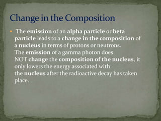  The emission of an alpha particle or beta
particle leads to a change in the composition of
a nucleus in terms of protons or neutrons.
The emission of a gamma photon does
NOT change the composition of the nucleus, it
only lowers the energy associated with
the nucleus after the radioactive decay has taken
place.
 