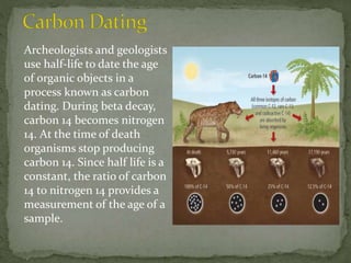 Archeologists and geologists
use half-life to date the age
of organic objects in a
process known as carbon
dating. During beta decay,
carbon 14 becomes nitrogen
14. At the time of death
organisms stop producing
carbon 14. Since half life is a
constant, the ratio of carbon
14 to nitrogen 14 provides a
measurement of the age of a
sample.
 