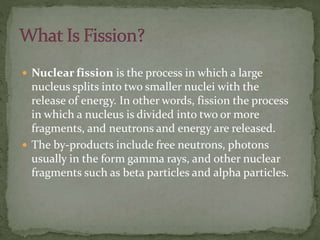  Nuclear fission is the process in which a large
nucleus splits into two smaller nuclei with the
release of energy. In other words, fission the process
in which a nucleus is divided into two or more
fragments, and neutrons and energy are released.
 The by-products include free neutrons, photons
usually in the form gamma rays, and other nuclear
fragments such as beta particles and alpha particles.
 