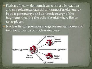  Fission of heavy elements is an exothermic reaction
and can release substantial amounts of useful energy
both as gamma rays and as kinetic energy of the
fragments (heating the bulk material where fission
takes place).
 Nuclear fission produces energy for nuclear power and
to drive explosion of nuclear weapons.
 