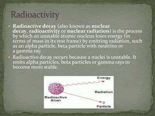  Radioactive decay (also known as nuclear
decay, radioactivity or nuclear radiation) is the process
by which an unstable atomic nucleus loses energy (in
terms of mass in its rest frame) by emitting radiation, such
as an alpha particle, beta particle with neutrino or
a gamma ray.
 Radioactive decay occurs because a nuclei is unstable. It
emits alpha particles, beta particles or gamma rays to
become more stable.
 