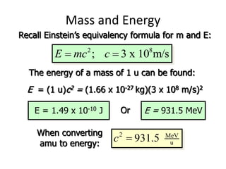 2 8
; 3 x 10 m/s
E mc c
 
Mass and Energy
Recall Einstein’s equivalency formula for m and E:
The energy of a mass of 1 u can be found:
E = (1 u)c2 = (1.66 x 10-27 kg)(3 x 108 m/s)2
E = 1.49 x 10-10 J Or E = 931.5 MeV
When converting
amu to energy:
2 MeV
u
931.5
c 
 