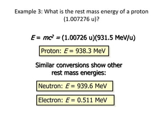 Example 3: What is the rest mass energy of a proton
(1.007276 u)?
E = mc2 = (1.00726 u)(931.5 MeV/u)
Proton: E = 938.3 MeV
Similar conversions show other
rest mass energies:
Electron: E = 0.511 MeV
Neutron: E = 939.6 MeV
 