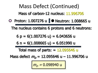 Mass Defect (Continued)
Mass of carbon-12 nucleus: 11.996706
Proton: 1.007276 u Neutron: 1.008665 u
The nucleus contains 6 protons and 6 neutrons:
6 p = 6(1.007276 u) = 6.043656 u
6 n = 6(1.008665 u) = 6.051990 u
Total mass of parts: = 12.095646 u
Mass defect mD = 12.095646 u – 11.996706 u
mD = 0.098940 u
 