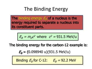 The Binding Energy
The binding energy EB of a nucleus is the
energy required to separate a nucleus into
its constituent parts.
EB = mDc2 where c2 = 931.5 MeV/u
The binding energy for the carbon-12 example is:
EB = (0.098940 u)(931.5 MeV/u)
EB = 92.2 MeV
Binding EB for C-12:
 