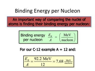 Binding Energy per Nucleon
An important way of comparing the nuclei of
atoms is finding their binding energy per nucleon:
Binding energy
per nucleon
MeV
=
nucleon
B
E
A
 
 
 
For our C-12 example A = 12 and:
MeV
nucleon
92.2 MeV
7.68
12
B
E
A
 
 