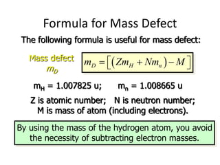Formula for Mass Defect
The following formula is useful for mass defect:
 
D H n
m Zm Nm M
  
 
 
Mass defect
mD
mH = 1.007825 u; mn = 1.008665 u
Z is atomic number; N is neutron number;
M is mass of atom (including electrons).
By using the mass of the hydrogen atom, you avoid
the necessity of subtracting electron masses.
 