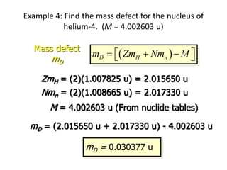 Example 4: Find the mass defect for the nucleus of
helium-4. (M = 4.002603 u)
 
D H n
m Zm Nm M
  
 
 
Mass defect
mD
ZmH = (2)(1.007825 u) = 2.015650 u
Nmn = (2)(1.008665 u) = 2.017330 u
M = 4.002603 u (From nuclide tables)
mD = (2.015650 u + 2.017330 u) - 4.002603 u
mD = 0.030377 u
4
2 He
 