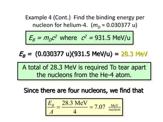 Example 4 (Cont.) Find the binding energy per
nucleon for helium-4. (mD = 0.030377 u)
EB = mDc2 where c2 = 931.5 MeV/u
EB = (0.030377 u)(931.5 MeV/u) = 28.3 MeV
MeV
nucleon
28.3 MeV
7.07
4
B
E
A
 
A total of 28.3 MeV is required To tear apart
the nucleons from the He-4 atom.
Since there are four nucleons, we find that
 