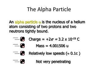 The Alpha Particle
An alpha particle a is the nucleus of a helium
atom consisting of two protons and two
neutrons tightly bound.
Charge = +2e- = 3.2 x 10-19 C
Mass = 4.001506 u
Relatively low speeds ( 0.1c )
Not very penetrating
 