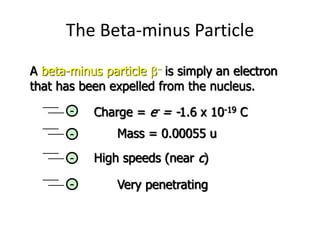 The Beta-minus Particle
A beta-minus particle b is simply an electron
that has been expelled from the nucleus.
Charge = e- = -1.6 x 10-19 C
-
High speeds (near c)
-
Mass = 0.00055 u
-
Very penetrating
-
 