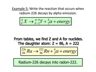 Example 5: Write the reaction that occurs when
radium-226 decays by alpha emission.
4 4
2 2
A A
Z Z
X Y energy
a


  
226 226 4 4
88 88 2 2
Ra Y energy
a


  
From tables, we find Z and A for nuclides.
The daughter atom: Z = 86, A = 222
226 222 4
88 86 2
Ra Rn energy
a
  
Radium-226 decays into radon-222.
 