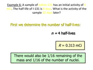 Example 6: A sample of iodine-131 has an initial activity of 5
mCi. The half-life of I-131 is 8 days. What is the activity of the
sample 32 days later?
First we determine the number of half-lives:
1/ 2
32 d
8 d
t
n
T
  n = 4 half-lives
4
0
1 1
5 mCi
2 2
n
R R
   
 
   
   
R = 0.313 mCi
There would also be 1/16 remaining of the
mass and 1/16 of the number of nuclei.
 