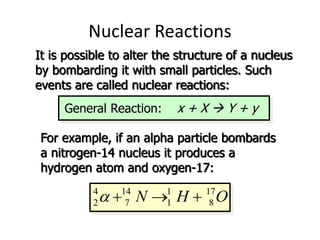 Nuclear Reactions
It is possible to alter the structure of a nucleus
by bombarding it with small particles. Such
events are called nuclear reactions:
General Reaction: x + X  Y + y
For example, if an alpha particle bombards
a nitrogen-14 nucleus it produces a
hydrogen atom and oxygen-17:
4 14 1 17
2 7 1 8
N H O
a   
 
