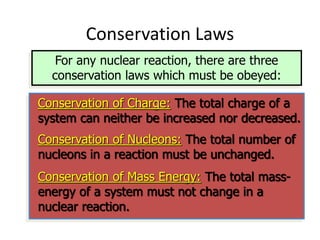 Conservation Laws
For any nuclear reaction, there are three
conservation laws which must be obeyed:
Conservation of Charge: The total charge of a
system can neither be increased nor decreased.
Conservation of Nucleons: The total number of
nucleons in a reaction must be unchanged.
Conservation of Mass Energy: The total mass-
energy of a system must not change in a
nuclear reaction.
 