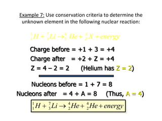 Example 7: Use conservation criteria to determine the
unknown element in the following nuclear reaction:
1 7 4
1 3 2
A
Z
H Li He X energy
   
Charge before = +1 + 3 = +4
Charge after = +2 + Z = +4
Z = 4 – 2 = 2
Nucleons before = 1 + 7 = 8
Nucleons after = 4 + A = 8
(Helium has Z = 2)
(Thus, A = 4)
1 7 4 4
1 3 2 2
H Li He He energy
   
 